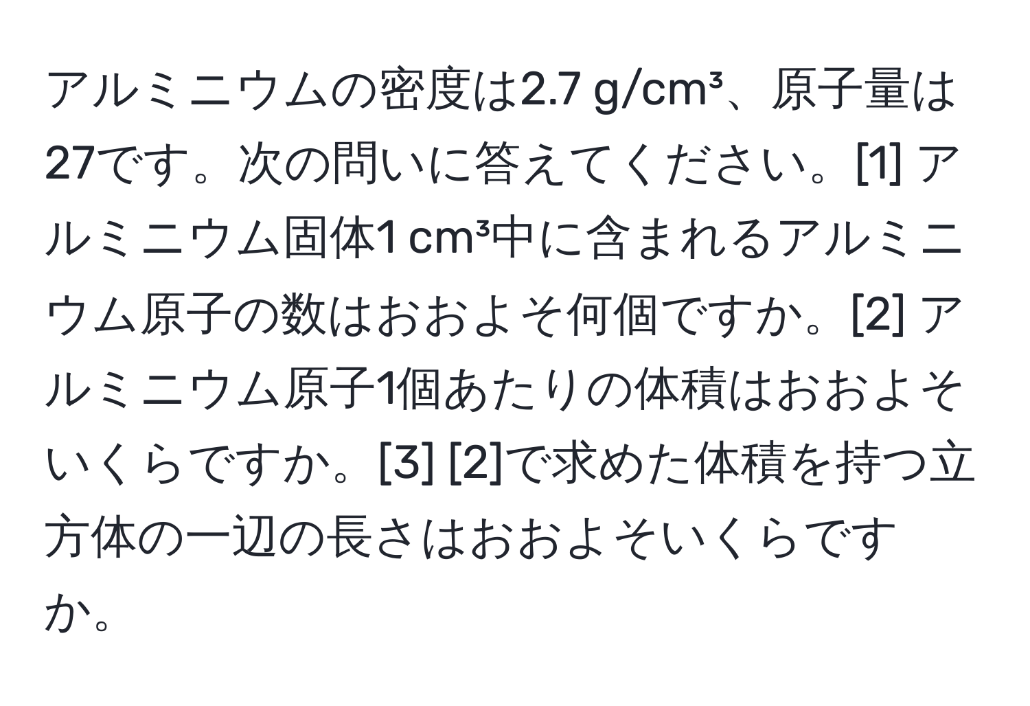 アルミニウムの密度は2.7 g/cm³、原子量は27です。次の問いに答えてください。[1] アルミニウム固体1 cm³中に含まれるアルミニウム原子の数はおおよそ何個ですか。[2] アルミニウム原子1個あたりの体積はおおよそいくらですか。[3] [2]で求めた体積を持つ立方体の一辺の長さはおおよそいくらですか。