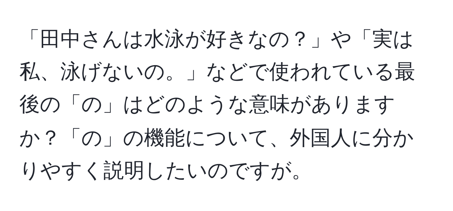 「田中さんは水泳が好きなの？」や「実は私、泳げないの。」などで使われている最後の「の」はどのような意味がありますか？「の」の機能について、外国人に分かりやすく説明したいのですが。