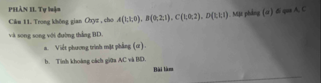 PHÀN II. Tự luận 
Câu 11. Trong không gian Oxyz , cho A(1;1;0), B(0;2;1), C(1;0;2), D(1;1;1). Mặt phẳng (α) đí qua A, C
và song song với đường thẳng BD. 
a. Viết phương trình mặt phẳng (α). 
b. Tính khoảng cách giữa AC và BD. 
Bài làm