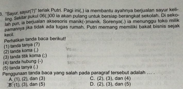 “Sayur, sayur(?)” teriak Putri. Pagi ini(,) ia membantu ayahnya berjualan sayur keli-
ling. Sekitar pukul 06(;)00 ia akan pulang untuk bersiap berangkat sekolah. Di seko-
lah pun, ia berjualan aksesoris manik(-)manik. Sorenya(.) ia menunggu toko milik
pamannya jika tidak ada tugas rumah. Putri memang memiliki bakat bisnis sejak
kecil.
Perhatikan tanda baca berikut!
(1) tanda tanya (?)
(2) tanda koma (,)
im
(3) tanda titik koma (;)
(4) tanda hubung (-) Suθ]
(5) tanda tanya (.)
Penggunaan tanda baca yang salah pada paragraf tersebut adalah ... .
A. (1),(2) , dan (3) C. (2),(3) , dan (4)
B. (1),(3) , dan (5) D. (2),(3) , dan (5)