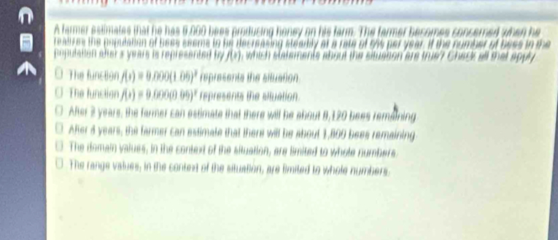 A farmer estimates that he has 6,000 bees producing honey on his farm. he farmer besomes consered when he
reali zes the popuation of bees seeme to he decreasing stearity at a rat vs per year. if the number of bees in the 
poputaiion alter s years is represented by f(x) , which statements about the situation are true? Chack all that apply
The function f(x)=0.000(1.05)^2 represents the situation
The function f(x)=9.000(0.09)^x represents the situation.
After 2 years, the farmer can estimate that there will be about 8,120 bees remaining
After d years, the farmer can estimate that there will be about 1,800 bees remaining
The domain values, in the context of the situation, are limited to whole numbers
The range values; in the context of the situation, are limited to whole numbers.
