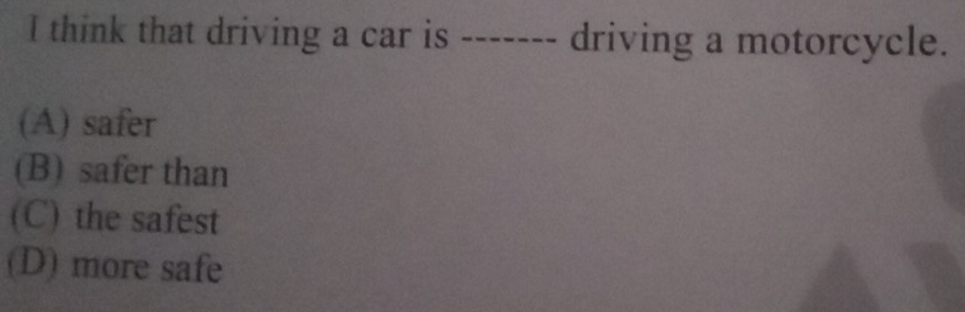 think that driving a car is ------- driving a motorcycle.
(A) safer
(B) safer than
(C) the safest
(D) more safe