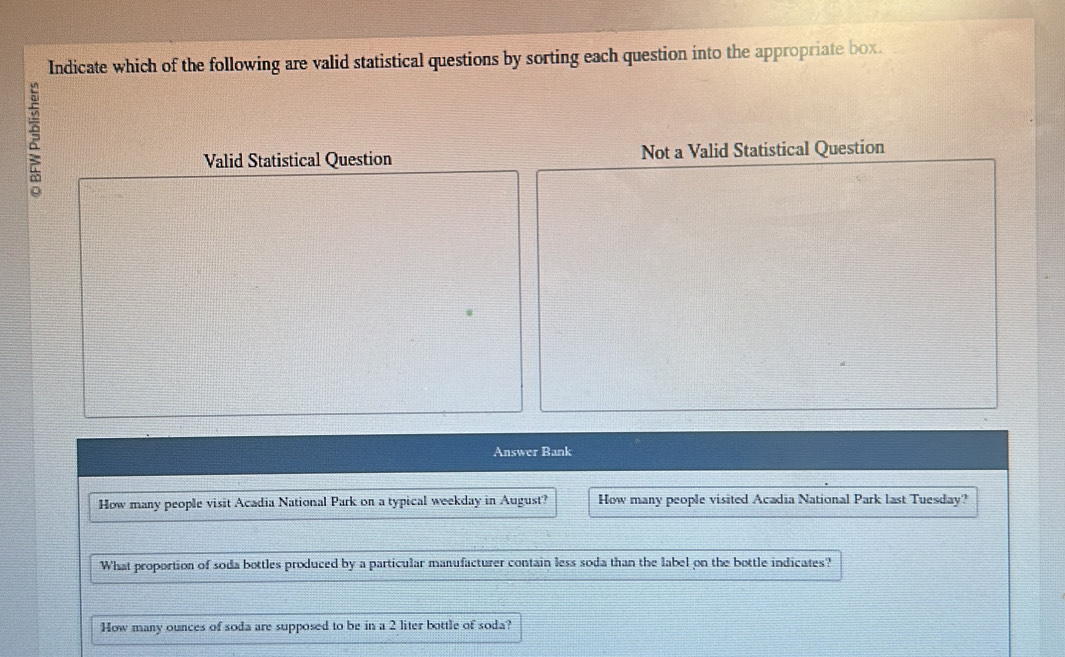 Indicate which of the following are valid statistical questions by sorting each question into the appropriate box.
Valid Statistical Question Not a Valid Statistical Question
Answer Bank
How many people visit Acadia National Park on a typical weekday in August? How many people visited Acadia National Park last Tuesday?
What proportion of soda bottles produced by a particular manufacturer contain less soda than the label on the bottle indicates?
How many ounces of soda are supposed to be in a 2 liter bottle of soda?