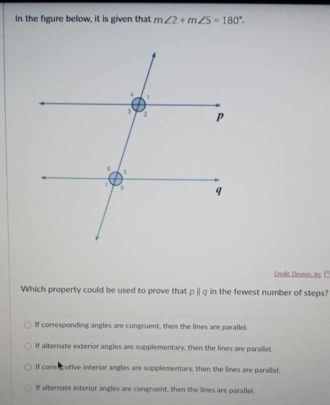 In the figure below, it is given that m∠ 2+m∠ 5=180°. 
Credit: Desmos, Inç 
Which property could be used to prove that pparallel q in the fewest number of steps?
If corresponding angles are congruent, then the lines are parallel.
If alternate exterior angles are supplementary, then the lines are parallel.
If consucutive interior angles are supplementary, then the lines are parallel.
If alternate interior angles are congruent, then the lines are parallel.