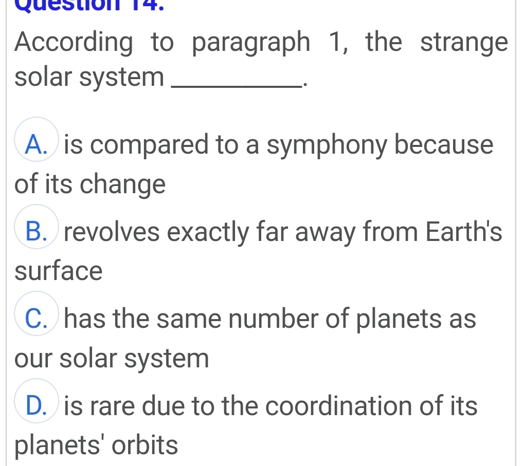 According to paragraph 1, the strange
solar system_
.
A. is compared to a symphony because
of its change
B. revolves exactly far away from Earth's
surface
C. has the same number of planets as
our solar system
D. is rare due to the coordination of its
planets' orbits