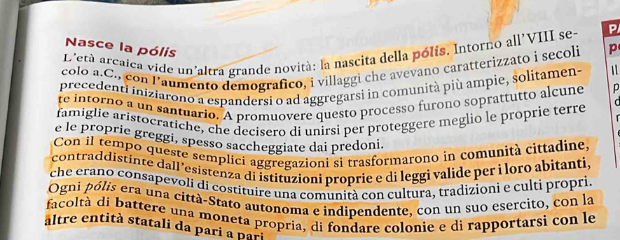 Nasce la pólis 
D'età arcaica vide un'altra grande novità: la nascita della pólis. Intorno all'VIII se- P 
colo a.C., con Paumento demografico, i villaggi che avevano caratterizzato i secoli p 
precedenti iniziarono a espandersi o ad aggregarsi in comunità più ampie, solitamen~ 1 
te intorno a un santuario. A promuovere questo processo furono soprattutto alcune p 
famiglie aristocratiche, che decisero di unirsi per proteggere meglio le proprie terre 
e le proprie greggi, spesso saccheggiate dai predoni. 
Con il tempo queste semplici aggregazioni si trasformarono in comunità cittadine, 
contraddistinte dall’esistenza di istituzioni proprie e di leggi valide per ì loro abitanti, 
che erano consapevoli di costituire una comunità con cultura, tradizioni e culti propri. 
Ogni pólis era una città-Stato autonoma e indipendente, con un suo esercito, con la 
facoltà di battere una moneta propria, di fondare colonie e di rapportarsi con le 
altre en tit à statali da paria pari