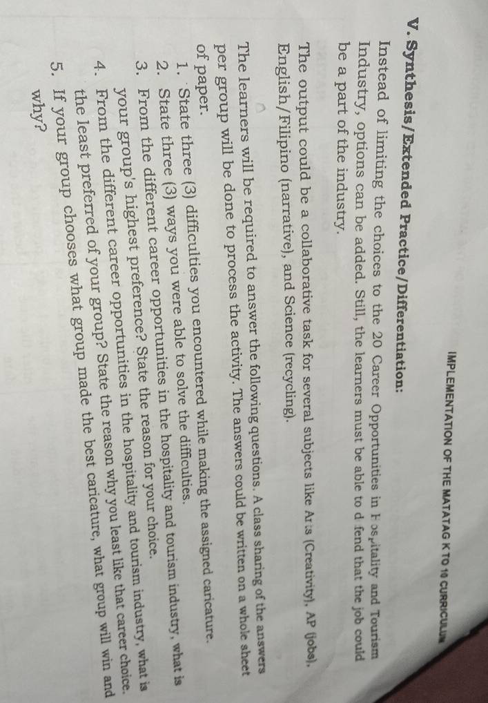 IMPLEMENTATION OF THE MATATAG K TO 10 CURRICULUM 
V. Synthesis/Extended Practice/Differentiation: 
Instead of limiting the choices to the 20 Career Opportunities in Fospitality and Tourism 
Industry, options can be added. Still, the learners must be able to d fend that the job could 
be a part of the industry. 
The output could be a collaborative task for several subjects like Arts (Creativity), AP (jobs), 
English/Filipino (narrative), and Science (recycling). 
The learners will be required to answer the following questions. A class sharing of the answers 
per group will be done to process the activity. The answers could be written on a whole sheet 
of paper. 
1. State three (3) difficulties you encountered while making the assigned caricature. 
2. State three (3) ways you were able to solve the difficulties. 
3. From the different career opportunities in the hospitality and tourism industry, what is 
your group's highest preference? State the reason for your choice. 
4. From the different career opportunities in the hospitality and tourism industry, what is 
the least preferred of your group? State the reason why you least like that career choice. 
5. If your group chooses what group made the best caricature, what group will win and 
why?