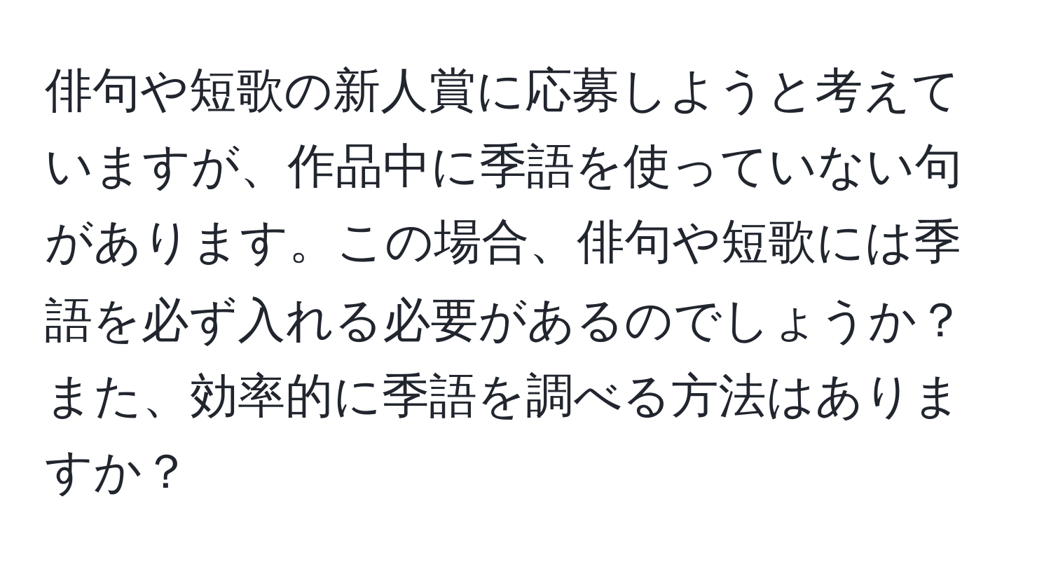 俳句や短歌の新人賞に応募しようと考えていますが、作品中に季語を使っていない句があります。この場合、俳句や短歌には季語を必ず入れる必要があるのでしょうか？また、効率的に季語を調べる方法はありますか？