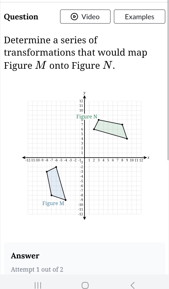 Question Video Examples 
Determine a series of 
transformations that would map 
Figure M onto Figure N. 
Answer 
Attempt 1 out of 2