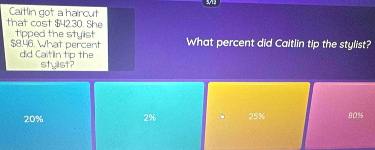 5/12
Caitlin got a haircut
that cost $42.30. She
tipped the stylist
$8.46. What percent What percent did Caitlin tip the stylist?
did Caitlin tip the
stylist?
20% 2% 25% 80%