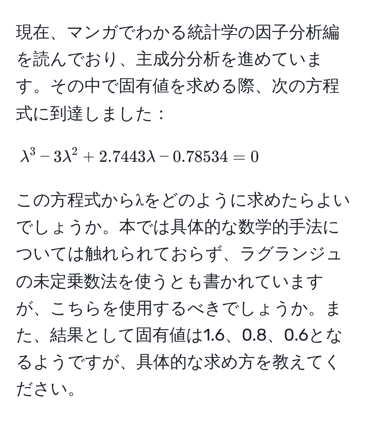 現在、マンガでわかる統計学の因子分析編を読んでおり、主成分分析を進めています。その中で固有値を求める際、次の方程式に到達しました：  
$$lambda^3 - 3lambda^2 + 2.7443lambda - 0.78534 = 0$$  
この方程式からλをどのように求めたらよいでしょうか。本では具体的な数学的手法については触れられておらず、ラグランジュの未定乗数法を使うとも書かれていますが、こちらを使用するべきでしょうか。また、結果として固有値は1.6、0.8、0.6となるようですが、具体的な求め方を教えてください。