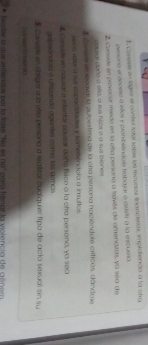 #. Consiste en legrar el control total sobre los recursos financieros, impidiendo a la otra
persona el acceso a ellos y prohibiéndole trabajar o asistir a la escuela.
2 Consiste en provocar miedo en la otra persona a través de amenazas, ya sea de
causar daño a ella, a sus hijos o a sus bienes.
3. Consiste en socavar la autoestima de la otra persona haciéndole críticas, dándole
pece veler a sus capacidades y sometiendola a insultos.
4, Consiste en causar e intentar causar daño físico a la otra persona, ya sea
goipeóndola a utilizando agentes como las armas.
5. Consiste en obligar a la otra persona a realizar cualquier tipo de acto sexual sin su
consentiriento
Escribe le que enfiendas por la frase "No es no" para frenar la violencia de género