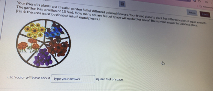 Return 
Your friend is planting a circular garden full of different colored flowers. Your friend plans to plant five different colors of equal amounts 
(Hint: the area must be divided into 5 equal pieces.) The garden has a radius of 15 feet. How many square feet of space will each color cover? Round your answer to 1 decimal place. 
Each color will have about type your answer... square feet of space.