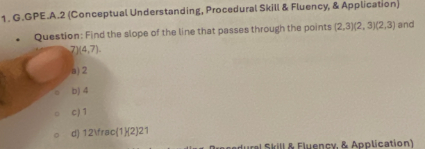 GPE.A.2 (Conceptual Understanding, Procedural Skill & Fluency, & Application)
Question: Find the slope of the line that passes through the points (2,3)(2,3)(2,3) and
7) (4,7).
a) 2
b) 4
c) 1
d) 12 fra c(1)(2)21
ural Skill & Fluency, & Application)