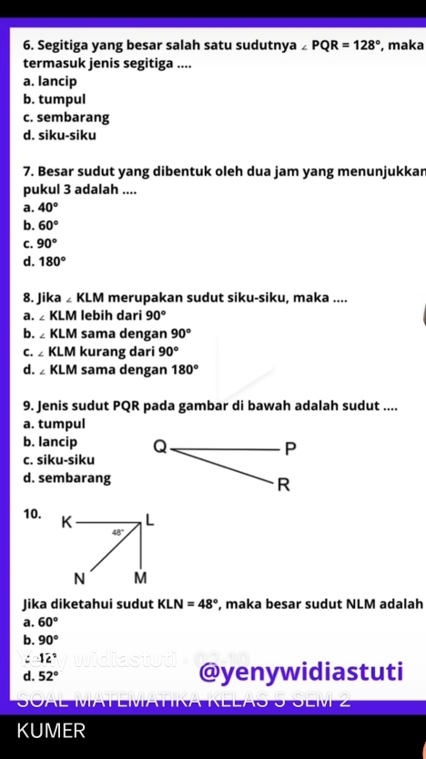 Segitiga yang besar salah satu sudutnya ∠ PQR=128° , maka
termasuk jenis segitiga ....
a. lancip
b. tumpul
c. sembarang
d. siku-siku
7. Besar sudut yang dibentuk oleh dua jam yang menunjukkar
pukul 3 adalah ....
a. 40°
b. 60°
C. 90°
d. 180°
8. Jika ◢ KLM merupakan sudut siku-siku, maka ....
a. ∠ KLM lebih dari 90°
b. ∠ KLM sama dengan 90°
c.  KLM kurang dari 90°
d. ₂ KLM sama dengan 180°
9. Jenis sudut PQR pada gambar di bawah adalah sudut ....
a. tumpul
b. lancip
c. siku-siku
d. sembarang
10. 
Jika diketahui sudut KLN=48° , maka besar sudut NLM adalah
a. 60°
b. 90°
C -12°
d. 52° @yenywidiastuti
KUMER