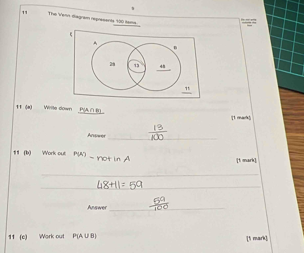 9 
11 The Venn diagram represents 100 items. 
Do not write cutside the 

11 (a) Write down P(A∩ B)
[1 mark] 
_ 
Answer 
11 (b) Work out P(A ) Not in A 
[1 mark] 
_ 
_ 
Answer_ 
11 (c) Work out P(A∪ B)
[1 mark]