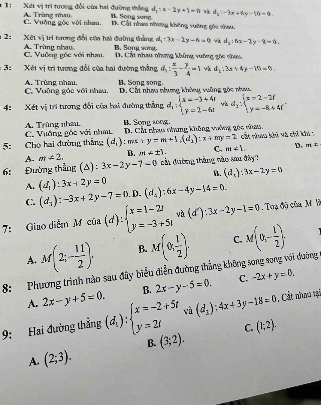 1 1:  Xét vị trí tương đối của hai đường thẳng d_1:x-2y+1=0 và d_2:-3x+6y-10=0.
A. Trùng nhau. B. Song song.
C. Vuông góc với nhau. D. Cắt nhau nhưng không vuông góc nhau.
12: Xét vị trí tương đối của hai đường thẳng d_1:3x-2y-6=0 vù d_2:6x-2y-8=0.
A. Trùng nhau. B. Song song.
C. Vuông góc với nhau. D. Cắt nhau nhưng không vuông góc nhau.
1 3: Xét vị trí tương đối của hai đường thằng d_1: x/3 - y/4 =1 và d_2:3x+4y-10=0.
A. Trùng nhau. B. Song song.
C. Vuông góc với nhau. D. Cắt nhau nhưng không vuông góc nhau.
4: Xét vị trí tương đối của hai đường thẳng d_1:beginarrayl x=-3+4t y=2-6tendarray. và d_2:beginarrayl x=2-2t' y=-8+4t'endarray. .
A. Trùng nhau. B. Song song.
C. Vuông góc với nhau. D. Cắt nhau nhưng không vuông góc nhau.
5: Cho hai đường thẳng (d_1):mx+y=m+1,(d_2):x+my=2 cắt nhau khi và chỉ khi :
A. m!= 2.
B. m!= ± 1.
C. m!= 1. D. m!= ·
6: Đường thẳng (Δ) : 3x-2y-7=0 cắt đường thẳng nào sau đây?
B. (d_2):3x-2y=0
A. (d_1):3x+2y=0
C. (d_3):-3x+2y-7=0.D.(d_4):6x-4y-14=0.
7: Giao điểm Mcia(d):beginarrayl x=1-2t y=-3+5tendarray. và d' ):3x-2y-1=0. Toạ độ của M là
A. M(2;- 11/2 ).
B. M(0; 1/2 ).
C. M(0;- 1/2 ).
8: Phương trình nào sau đây biểu diễn đường thẳng không song song với đường
B. 2x-y-5=0. C. -2x+y=0.
A. 2x-y+5=0.
9: Hai đường thẳng (d_1):beginarrayl x=-2+5t y=2tendarray. và (d_2):4x+3y-18=0. Cắt nhau tại
C. (1;2).
B. (3;2).
A. (2;3).