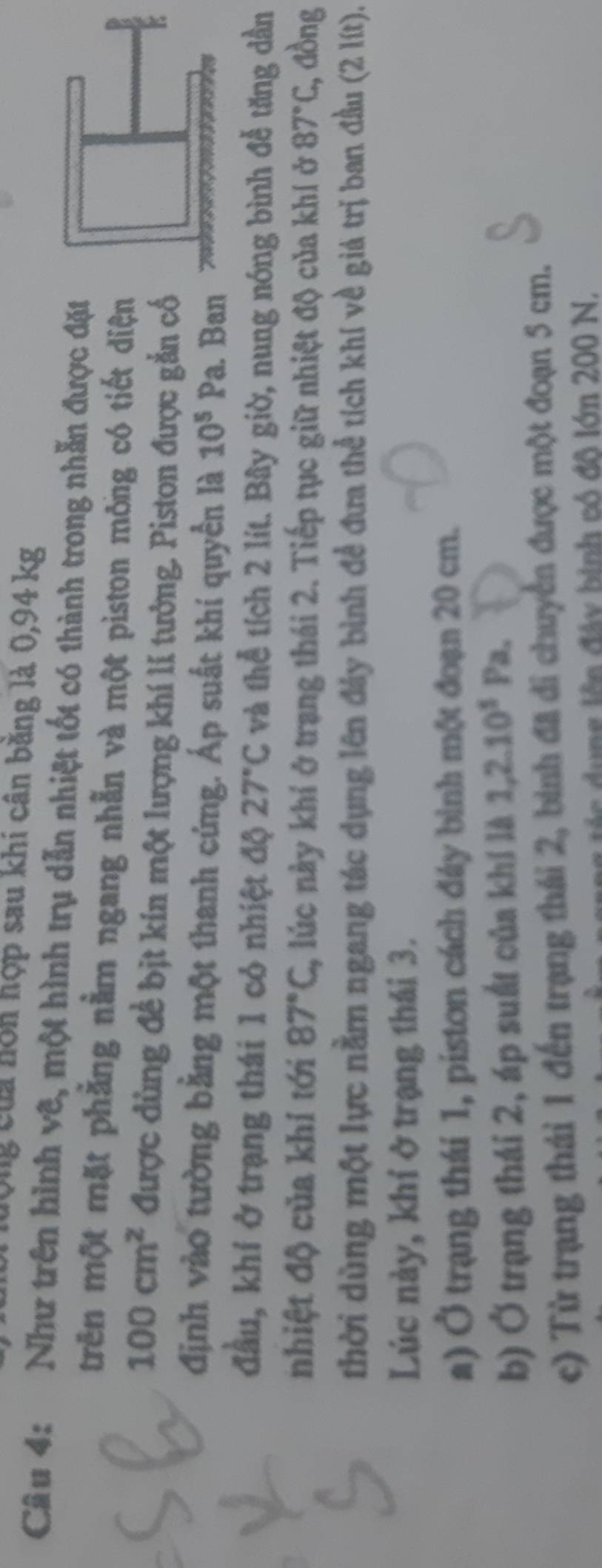 Ông của nôn hợp sau khi cân băng là 0,94 kg
Câu 4: Như trên hình vê, một hình trụ dẫn nhiệt tốt có thành trong nhẫn được đặt
trên một mặt phẳng nằm ngang nhẫn và một piston mông có tiết diện
100cm^2 được dùng đề bịt kín một lượng khí lí tưởng. Piston được gắn cố
định vào tường bằng một thanh cứng. Áp suất khí quyền là 10^5Pa. Ban
đầu, khí ở trạng thái 1 cỏ nhiệt độ 27°C và thể tích 2 lít. Bây giờ, nung nóng bình đễ tăng dần
nhiệt độ của khí tới 87°C 2, lúc này khí ở trạng thái 2. Tiếp tục giữ nhiệt độ của khí ở 87°C , đồng
thời dùng một lực nằm ngang tác dụng lên đây bình đề đưa thể tích khí về giá trị ban đầu (2 lít).
Lúc này, khí ở trạng thái 3.
a) Ở trạng thái 1, piston cách đảy bình một đoạn 20 cm.
b) Ở trạng thái 2, áp suất của khí là 1, 2.10^5Pa.
c) Từ trạng thái 1 đến trạng thái 2, bình đã di chuyển được một đoạn 5 cm.
tác dụng lên đây binh có đô lớn 200 N.