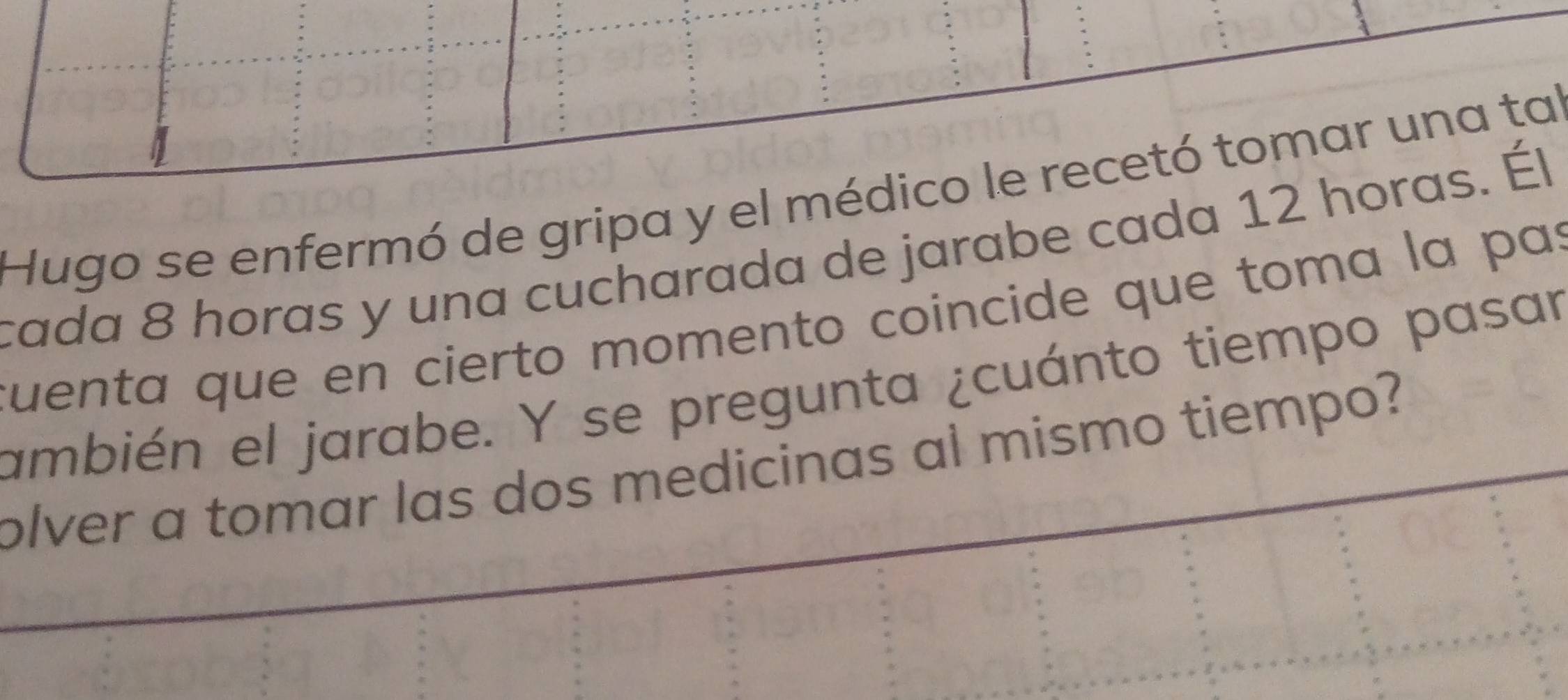 Hugo se enfermó de gripa y el médico le recetó tomar una tal 
cada 8 horas y una cucharada de jarabe cada 12 horas. Él 
cuenta que en cierto momento coincide que toma la pas 
ambién el jarabe. Y se pregunta ¿cuánto tiempo pasar 
olver a tomar las dos medicinas al mismo tiempo?