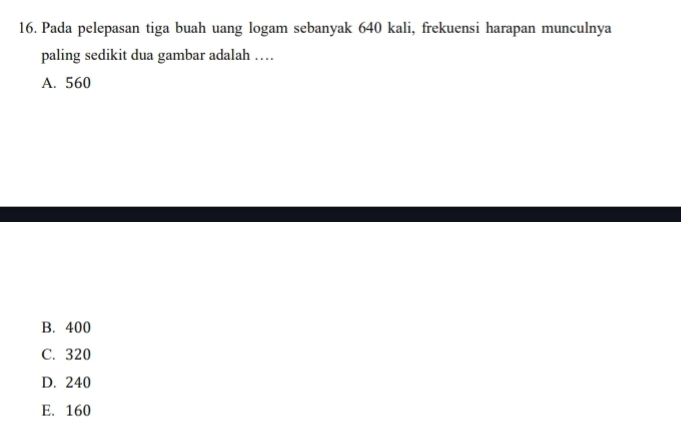 Pada pelepasan tiga buah uang logam sebanyak 640 kali, frekuensi harapan munculnya
paling sedikit dua gambar adalah …
A. 560
B. 400
C. 320
D. 240
E. 160