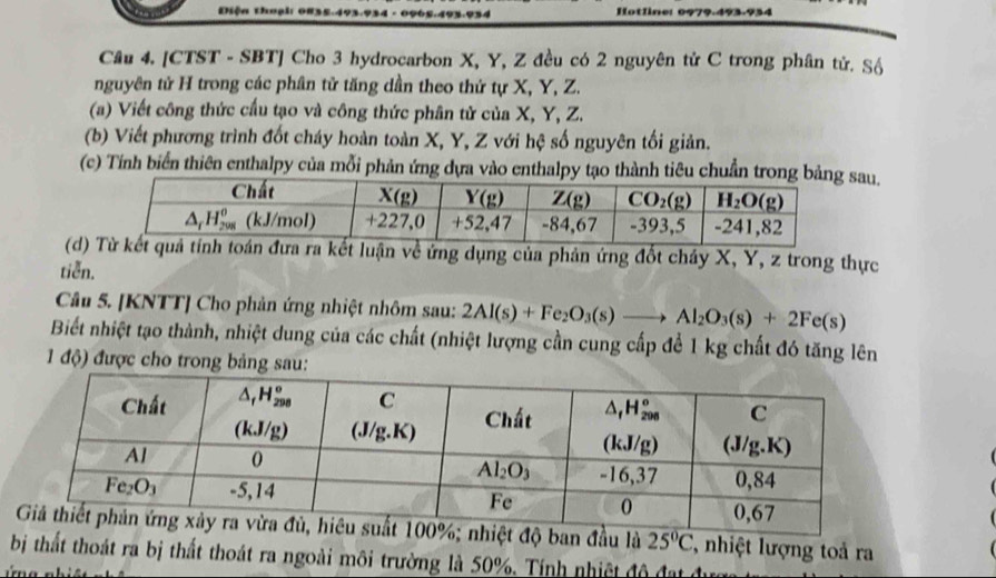 Diện thoại Hotline: 0979.493-934
Câu 4. [CTST - SBT] Cho 3 hydrocarbon X, Y, Z đều có 2 nguyên tử C trong phân tử. Sộ
nguyên tử H trong các phân tử tăng dần theo thứ tự X, Y, Z.
(a) Viết công thức cầu tạo và công thức phân tử của X, Y, Z.
(b) Viết phương trình đốt cháy hoàn toàn X, Y, Z với hệ số nguyên tối giản.
(c) Tính biển thiên enthalpy của mỗi phản ứng dựa vào enthalpy tạo thành tiêu chuẩn trosau.
(d)luận về ứng dụng của phản ứng đốt cháy X, Y, z trong thực
tiễn.
Câu 5. [KNTT] Cho phản ứng nhiệt nhôm sau: 2Al(s)+Fe_2O_3(s)to Al_2O_3(s)+2Fe(s)
Biết nhiệt tạo thành, nhiệt dung của các chất (nhiệt lượng cần cung cấp để 1 kg chất đó tăng lên
1 độ) được cho trong bảng sau:
đầu là 25°C T, nhiệt lượng toả ra
bị thất thoát ra bị thất thoát ra ngoài môi trường là 50%. Tính nhiệt đô đạt đ