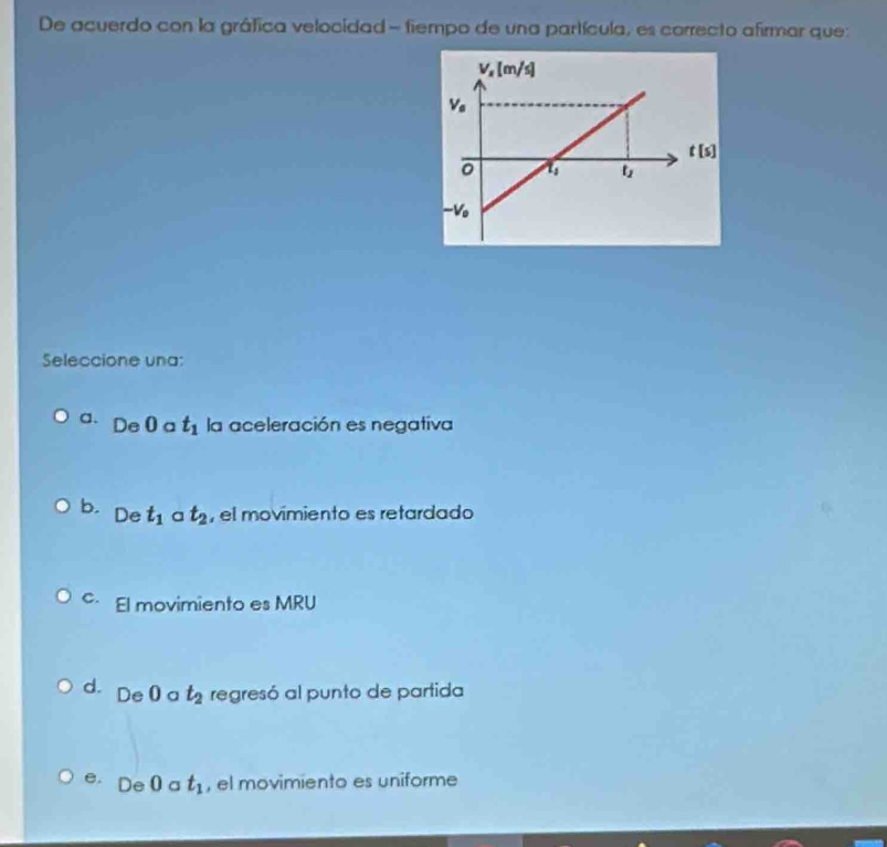 De acuerdo con la gráfica velocidad - fiempo de una partícula, es carrecto afirmar que:
Seleccione una:
a. De0 a t_1 la aceleración es negativa
b. De t_1 a t_2 , el movimiento es retardado
c El movimiento es MRU
d. De 0 a t_2 regresó al punto de partida. De 0 a t_1 , el movimiento es uniforme