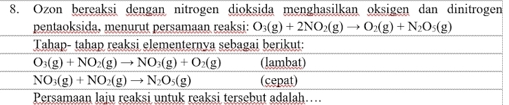 Ozon bereaksi dengan nitrogen dioksida menghasilkan oksigen dan dinitrogen 
pentaoksida, menurut persamaan reaksi: O_3(g)+2NO_2(g)to O_2(g)+N_2O_5(g)
Tahap- tahap reaksi elementernya sebagai berikut:
O_3(g)+NO_2(g)to NO_3(g)+O_2(g) (lambat)
NO_3(g)+NO_2(g)to N_2O_5(g) (cepat) 
Persamaan laju reaksi untuk reaksi tersebut adalah…...