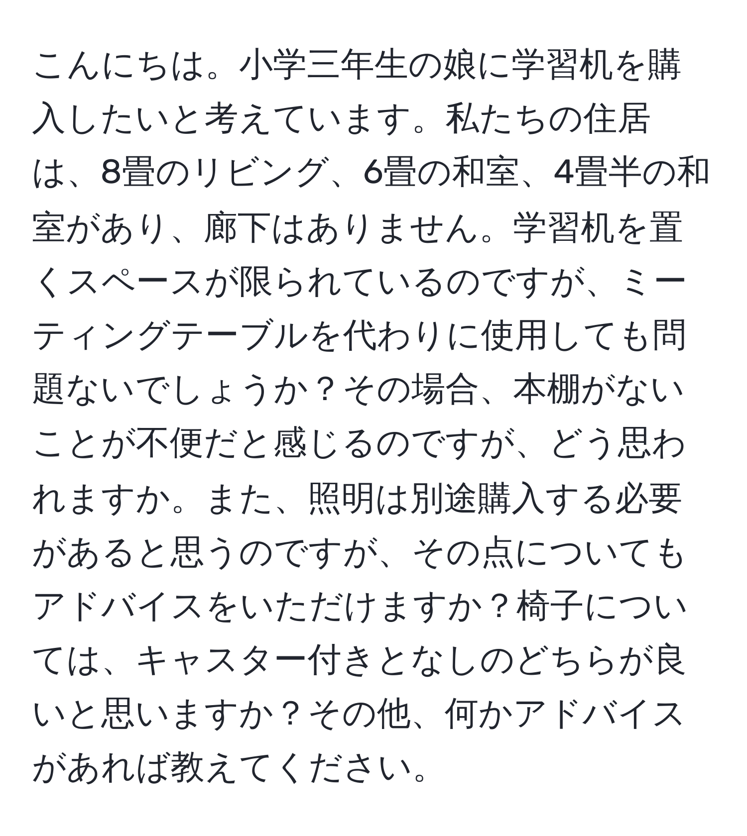 こんにちは。小学三年生の娘に学習机を購入したいと考えています。私たちの住居は、8畳のリビング、6畳の和室、4畳半の和室があり、廊下はありません。学習机を置くスペースが限られているのですが、ミーティングテーブルを代わりに使用しても問題ないでしょうか？その場合、本棚がないことが不便だと感じるのですが、どう思われますか。また、照明は別途購入する必要があると思うのですが、その点についてもアドバイスをいただけますか？椅子については、キャスター付きとなしのどちらが良いと思いますか？その他、何かアドバイスがあれば教えてください。