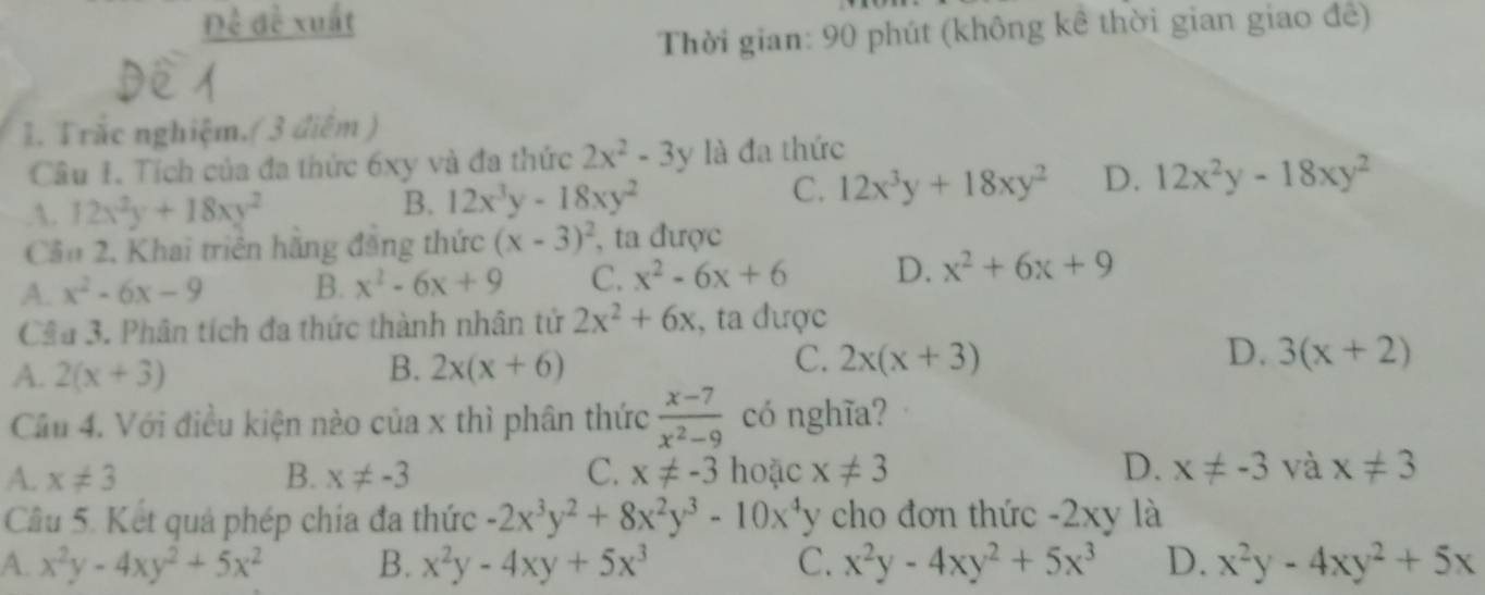 Đề đề xuất
Thời gian: 90 phút (không kê thời gian giao đê)
1. Trắc nghiệm.( 3 điệm )
Câu 1. Tích của đa thức 6xy và đa thức 2x^2-3y là đa thức.A. 12x^2y+18xy^2
B. 12x^3y-18xy^2
C. 12x^3y+18xy^2 D. 12x^2y-18xy^2
Cầu 2, Khai triển hằng đăng thức (x-3)^2 , ta được
A. x^2-6x-9 B. x^2-6x+9 C. x^2-6x+6 D. x^2+6x+9
Câu 3. Phân tích đa thức thành nhân tử 2x^2+6x :, ta được
A. 2(x+3) B. 2x(x+6) C. 2x(x+3) D. 3(x+2)
Cầu 4. Với điều kiện nào của x thì phân thức  (x-7)/x^2-9  có nghĩa?
A. x!= 3 B. x!= -3 C. x!= -3 hoặc x!= 3 D. x!= -3 và x!= 3
Câu 5. Kết quả phép chía đa thức -2x^3y^2+8x^2y^3-10x^4y cho đơn thức -2xy là
A. x^2y-4xy^2+5x^2 B. x^2y-4xy+5x^3 C. x^2y-4xy^2+5x^3 D. x^2y-4xy^2+5x