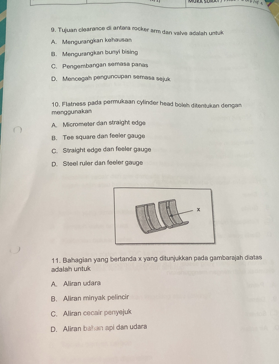 MÜRA SÜRAT
9. Tujuan clearance di antara rocker arm dan valve adalah untuk
A. Mengurangkan kehausan
B. Mengurangkan bunyi bising
C. Pengembangan semasa panas
D. Mencegah penguncupan semasa sejuk
10. Flatness pada permukaan cylinder head boleh ditentukan dengan
menggunakan
A. Micrometer dan straight edge
B. Tee square dan feeler gauge
C. Straight edge dan feeler gauge
D. Steel ruler dan feeler gauge
11. Bahagian yang bertanda x yang ditunjukkan pada gambarajah diatas
adalah untuk
A. Aliran udara
B. Aliran minyak pelincir
C. Aliran cecair penyejuk
D. Aliran bahan api dan udara