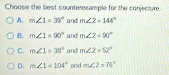 Choose the best counterexample for the conjecture.
A. m∠ 1=39° and m∠ 2=144°
B. m∠ 1=90° and m∠ 2=90°
C. m∠ 1=38° and m∠ 2=52°
D. m∠ 1=104° and m∠ 2=76°