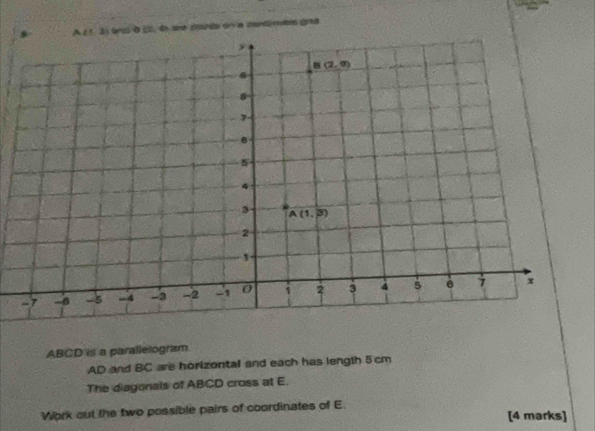 A ( 1, 3) ancl 0 (2, 6 are cada on a cardimats grd
ABCD is a parallelogram
AD and BC are horizontal and each has length 5 cm
The diagonals of ABCD cross at E.
Work out the two possible pairs of coordinates of E.
[4 marks]