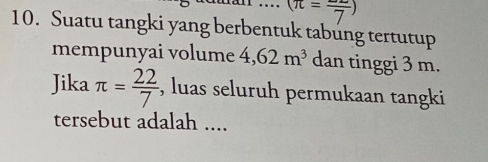 (π =frac 7)
10. Suatu tangki yang berbentuk tabung tertutup 
mempunyai volume 4,62m^3 dan tinggi 3 m. 
Jika π = 22/7  , luas seluruh permukaan tangki 
tersebut adalah ....