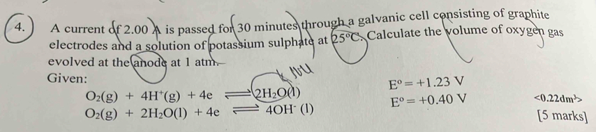 ) A current of2.00 A is passed for 30 minutes through a galvanic cell consisting of graphite 
electrodes and a solution of potassium sulphate at 25°C Calculate the volume of oxygen gas 
evolved at the anode at 1 atm. 
Given: E°=+1.23V
O_2(g)+4H^+(g)+4e 2H_2O(l)
E°=+0.40V <0.22dm^3>
O_2(g)+2H_2O(l)+4e 4OH (l)
[5 marks]