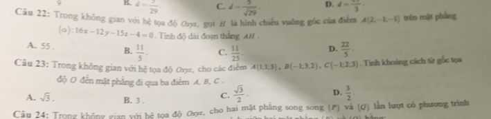 9 B d= 3/29  C. d= 5/sqrt(29) . D. d=frac 33
Câu 22: Trong không gian với hệ tọa độ Ozyz, gọi # là hình chiếu vuỡng gốc của điểm A(2,-1,-1) trên mặt pháng
(a): 16x-12y-15z-4=0 - Tinh độ dài đoạn thắng AH .
A. 55. B.  11/5 . C.  11/25 -  22/5 . 
D.
Câu 23: Trong không gian với hệ tọa độ Oryz, cho các điểm A(1;1;3), B(-1;3;2), C(-1;2;3) Tinh khoảng cách từ gốc tọa
độ O đến mặt phẳng đi qua ba điểm A, B, C.
D.
A. sqrt(3). B. 3.
C.  sqrt(3)/2 ·  3/2 . 
Câu 24: Trong không gian với bệ toa độ Ozyz, cho hai mặt phẳng song song (P) và (Q) lằn lượt có phương trình