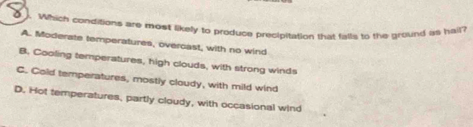 Which conditions are most likely to produce precipitation that falls to the ground as hail?
A. Moderate temperatures, overcast, with no wind
B. Cooling temperatures, high clouds, with strong winds
C. Cold temperatures, mostly cloudy, with mild wind
D. Hot temperatures, partly cloudy, with occasional wind