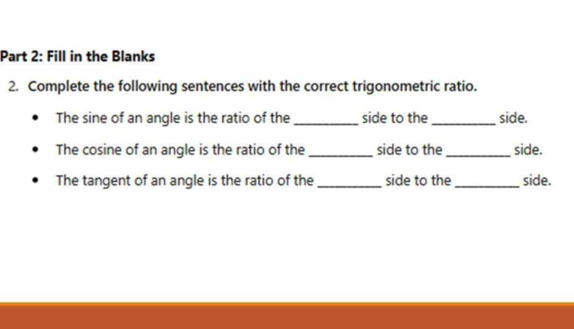 Fill in the Blanks 
2. Complete the following sentences with the correct trigonometric ratio. 
The sine of an angle is the ratio of the _side to the _side. 
The cosine of an angle is the ratio of the _side to the _side. 
The tangent of an angle is the ratio of the _side to the_ side.