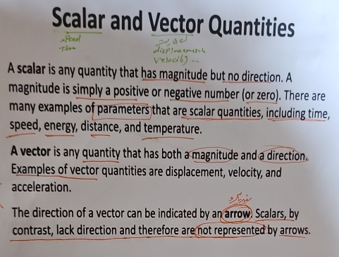 Scalar and Vector Quantities 
A scalar is any quantity that has magnitude but no direction. A 
magnitude is simply a positive or negative number (or zero). There are 
many examples of parameters that are scalar quantities, including time, 
speed, energy, distance, and temperature. 
A vector is any quantity that has both a magnitude and a direction 
Examples of vector quantities are displacement, velocity, and 
acceleration. 
The direction of a vector can be indicated by an arrow. Scalars, by 
contrast, lack direction and therefore are not represented by arrows.