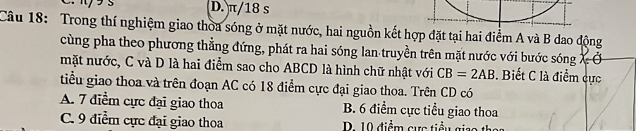 D. π/18 s
Câu 18: Trong thí nghiệm giao thoa sóng ở mặt nước, hai nguồn kết hợp đặt tại hai điểm A và B dao động
cùng pha theo phương thẳng đứng, phát ra hai sóng lan truyền trên mặt nước với bước sóng X Ở
mặt nước, C và D là hai điểm sao cho ABCD là hình chữ nhật với CB=2AB. Biết C là điểm cực
tiểu giao thoa và trên đoạn AC có 18 điểm cực đại giao thoa. Trên CD có
A. 7 điểm cực đại giao thoa B. 6 điểm cực tiểu giao thoa
C. 9 điểm cực đại giao thoa D. 10 điểm cực tiểu gi