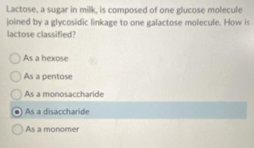 Lactose, a sugar in milk, is composed of one glucose molecule
joined by a glycosidic linkage to one galactose molecule. How is
lactose classified?
As a hexose
As a pentose
As a monosaccharide
As a disaccharide
As a monomer