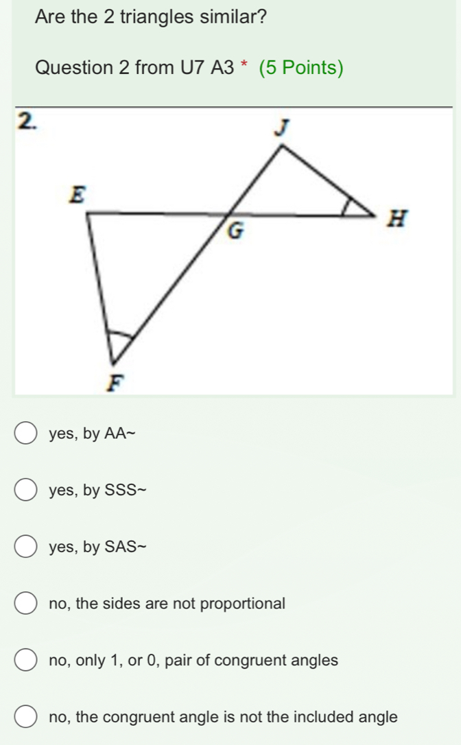 Are the 2 triangles similar?
Question 2 from U7 A3 * (5 Points)
2.
yes, by AA~
yes, by SSS~
yes, by SAS~
no, the sides are not proportional
no, only 1, or 0, pair of congruent angles
no, the congruent angle is not the included angle