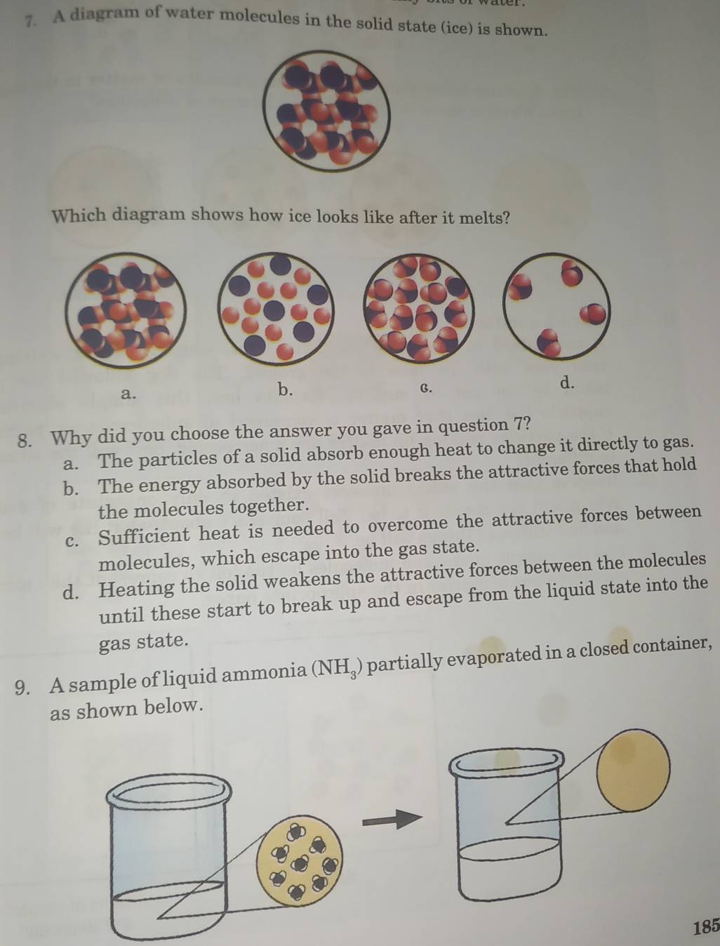 A diagram of water molecules in the solid state (ice) is shown.
Which diagram shows how ice looks like after it melts?
a.
b.
C.
d.
8. Why did you choose the answer you gave in question 7?
a. The particles of a solid absorb enough heat to change it directly to gas.
b. The energy absorbed by the solid breaks the attractive forces that hold
the molecules together.
c. Sufficient heat is needed to overcome the attractive forces between
molecules, which escape into the gas state.
d. Heating the solid weakens the attractive forces between the molecules
until these start to break up and escape from the liquid state into the
gas state.
9. A sample of liquid ammonia (NH_3) partially evaporated in a closed container,
as shown below.
185