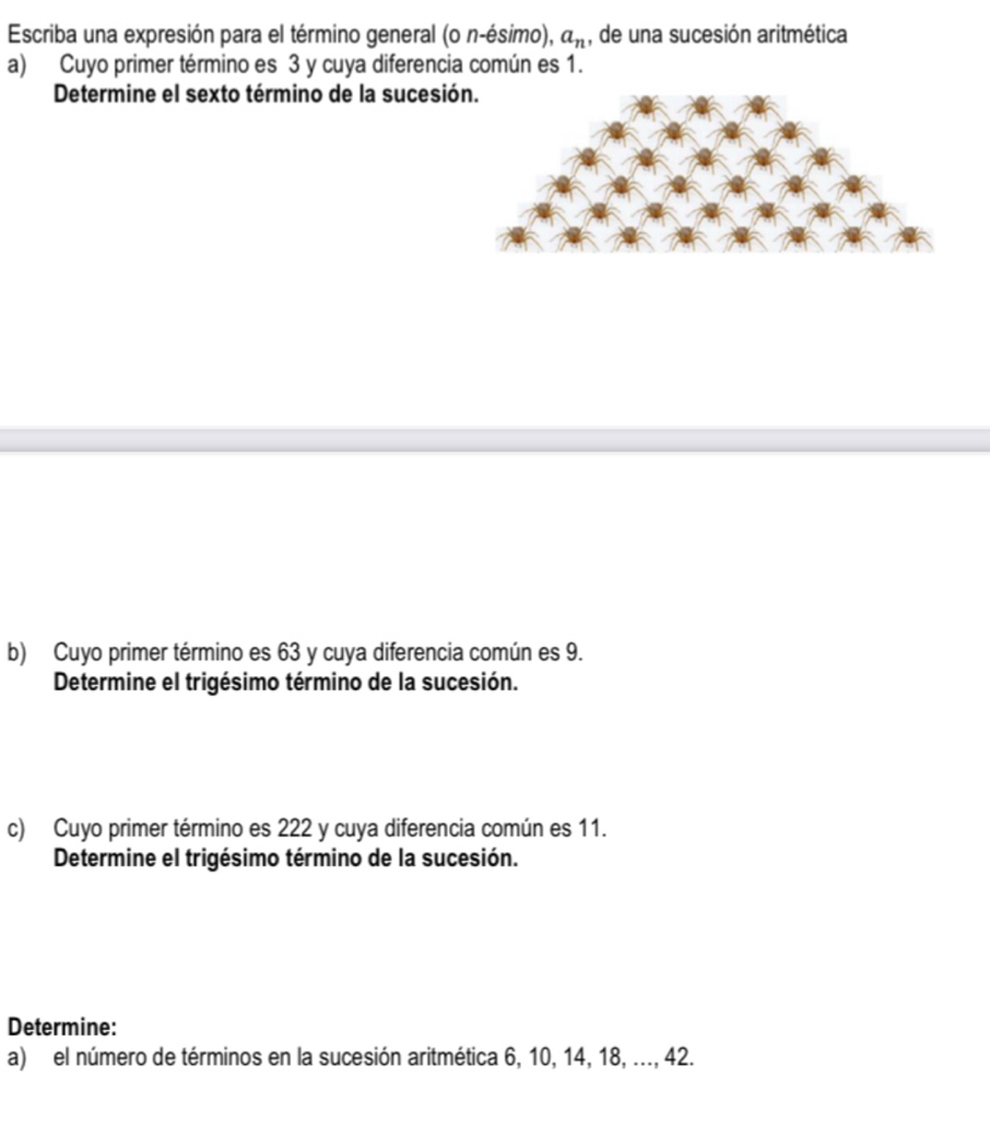 Escriba una expresión para el término general (0n-esimo), a_n , de una sucesión aritmética 
a) Cuyo primer término es 3 y cuya diferencia común es 1. 
Determine el sexto término de la sucesió 
b) Cuyo primer término es 63 y cuya diferencia común es 9. 
Determine el trigésimo término de la sucesión. 
c) Cuyo primer término es 222 y cuya diferencia común es 11. 
Determine el trigésimo término de la sucesión. 
Determine: 
a) el número de términos en la sucesión aritmética 6, 10, 14, 18, ..., 42.