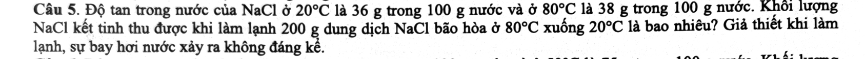 Độ tan trong nước của NaCl ở 20°C là 36 g trong 100 g nước và ở 80°C là 38 g trong 100 g nước. Khôi lượng 
NaCl kết tinh thu được khi làm lạnh 200 g dung dịch NaCl bão hòa ở 80°C xuống 20°C là bao nhiêu? Giả thiết khi làm 
lạanh, sự bay hơi nước xảy ra không đáng kể.