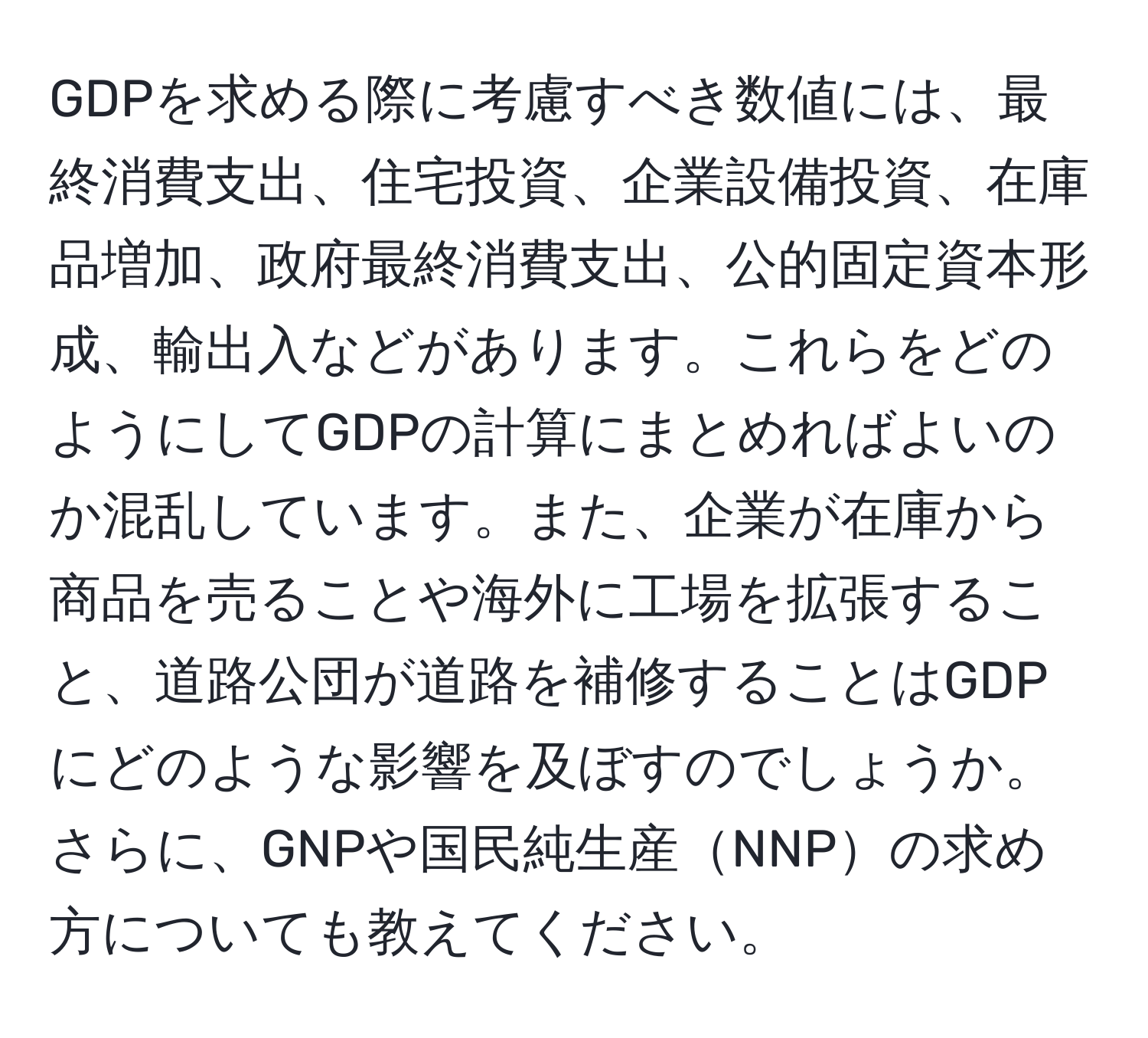 GDPを求める際に考慮すべき数値には、最終消費支出、住宅投資、企業設備投資、在庫品増加、政府最終消費支出、公的固定資本形成、輸出入などがあります。これらをどのようにしてGDPの計算にまとめればよいのか混乱しています。また、企業が在庫から商品を売ることや海外に工場を拡張すること、道路公団が道路を補修することはGDPにどのような影響を及ぼすのでしょうか。さらに、GNPや国民純生産NNPの求め方についても教えてください。