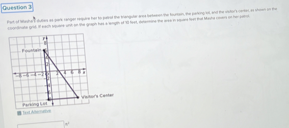 Part of Masha's duties as park ranger require her to patrol the triangular area between the fountain, the parking lot, and the visitor's center, as shown on the 
coordinate grid. If each square unit on the graph has a length of 10 feet, determine the area in square feet that Masha covers on her patrol. 
Text Alterna 
n^2