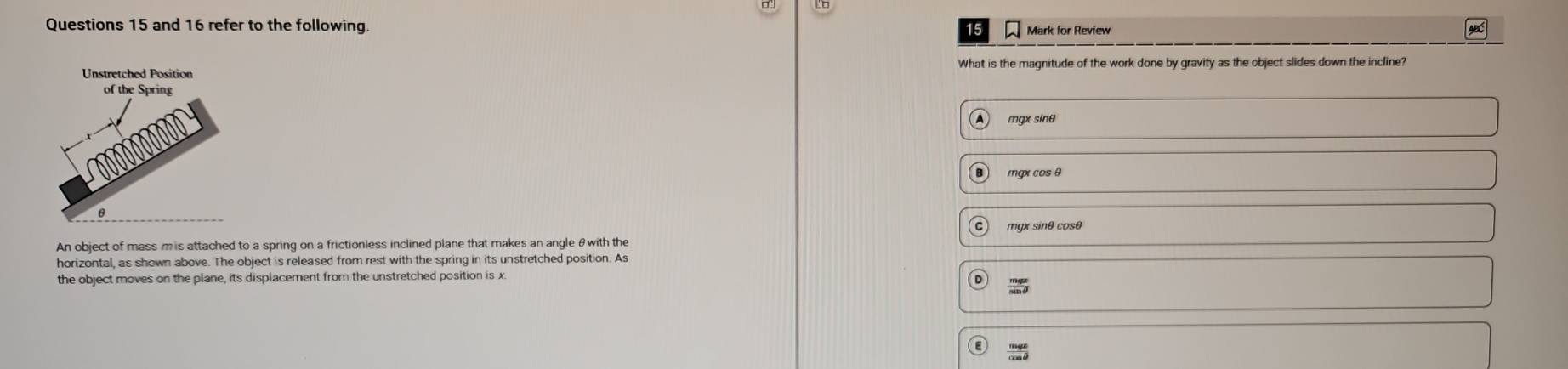 and 16 refer to the following Mark for Review ABC
What is the magnitude of the work done by gravity as the object slides down the incline?
mqx sinθ
mgx cos θ
mgx sinθ cosθ
An object of mass m is attached to a spring on a frictionless inclined plane that makes an angle θwith the
horizontal, as shown above. The object is released from rest with the spring in its unstretched position. As
the object moves on the plane, its displacement from the unstretched position is x