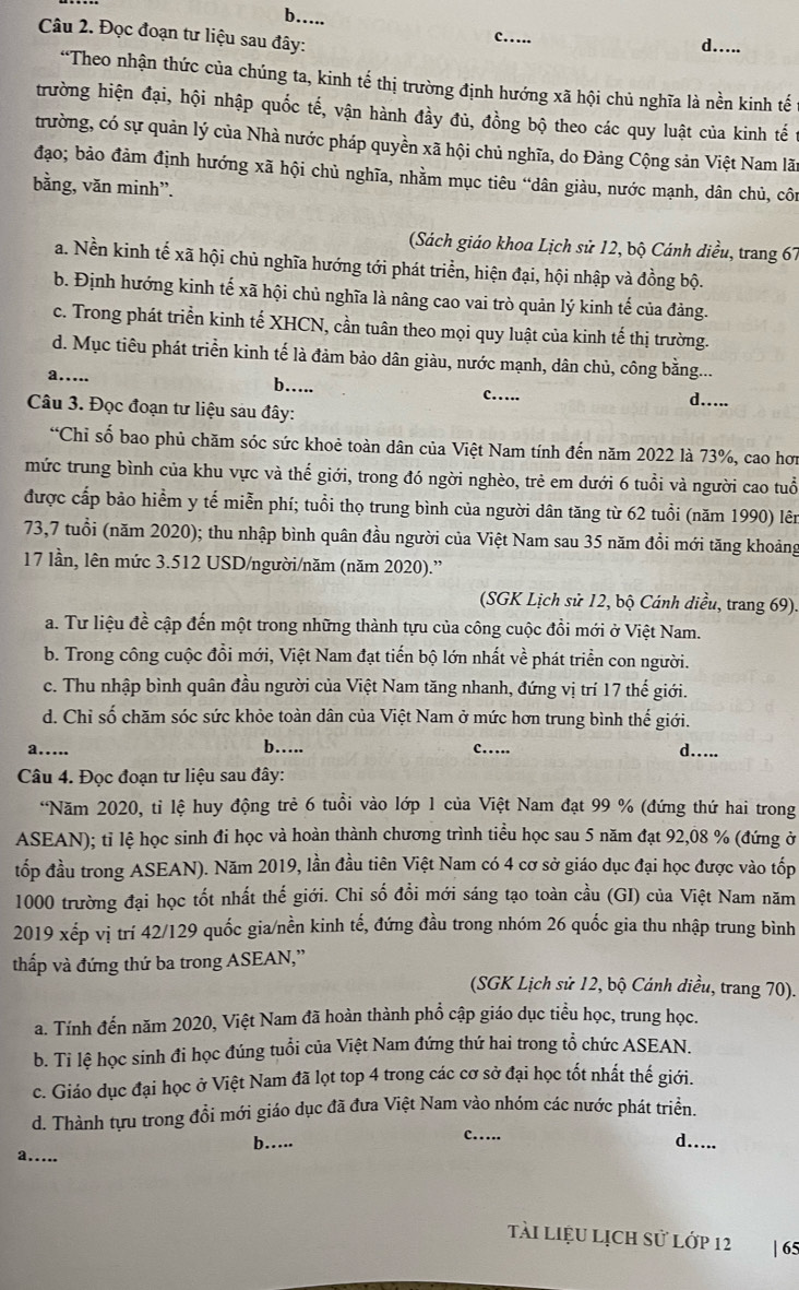 b…..
Câu 2. Đọc đoạn tư liệu sau đây:
c…
d.....
“Theo nhận thức của chúng ta, kinh tế thị trường định hướng xã hội chủ nghĩa là nền kinh tế
trường hiện đại, hội nhập quốc tế, vận hành đầy đủ, đồng bộ theo các quy luật của kinh tế
trường, có sự quản lý của Nhà nước pháp quyền xã hội chủ nghĩa, do Đảng Cộng sản Việt Nam lãn
đạo; bảo đảm định hướng xã hội chủ nghĩa, nhằm mục tiêu “dân giàu, nước mạnh, dân chủ, côn
bằng, văn minh”.
(Sách giáo khoa Lịch sử 12, bộ Cánh diều, trang 67
a. Nền kinh tế xã hội chủ nghĩa hướng tới phát triển, hiện đại, hội nhập và đồng bộ.
b. Định hướng kinh tế xã hội chủ nghĩa là nâng cao vai trò quản lý kinh tế của đảng.
c. Trong phát triển kinh tế XHCN, cần tuân theo mọi quy luật của kinh tế thị trường.
d. Mục tiêu phát triển kinh tế là đảm bảo dân giàu, nước mạnh, dân chủ, công bằng...
a…....
b….. d…...
c…
Câu 3. Đọc đoạn tư liệu sau đây:
“Chỉ số bao phủ chăm sóc sức khoẻ toàn dân của Việt Nam tính đến năm 2022 là 73%, cao hơn
mức trung bình của khu vực và thế giới, trong đó ngời nghèo, trẻ em dưới 6 tuổi và người cao tuổ
được cấp bảo hiểm y tế miễn phí; tuổi thọ trung bình của người dân tăng từ 62 tuổi (năm 1990) lên
73,7 tuổi (năm 2020); thu nhập bình quân đầu người của Việt Nam sau 35 năm đổi mới tăng khoảng
17 lần, lên mức 3.512 USD/người/năm (năm 2020).''
(SGK Lịch sử 12, bộ Cánh diều, trang 69).
a. Tư liệu đề cập đến một trong những thành tựu của công cuộc đồi mới ở Việt Nam.
b. Trong công cuộc đổi mới, Việt Nam đạt tiến bộ lớn nhất về phát triển con người.
c. Thu nhập bình quân đầu người của Việt Nam tăng nhanh, đứng vị trí 17 thế giới.
d. Chỉ số chăm sóc sức khỏe toàn dân của Việt Nam ở mức hơn trung bình thế giới.
a…... b…. c…
d…....
Câu 4. Đọc đoạn tư liệu sau đây:
“Năm 2020, tỉ lệ huy động trẻ 6 tuổi vào lớp 1 của Việt Nam đạt 99 % (đứng thứ hai trong
ASEAN); tỉ lệ học sinh đi học và hoàn thành chương trình tiểu học sau 5 năm đạt 92,08 % (đứng ở
đốp đầu trong ASEAN). Năm 2019, lần đầu tiên Việt Nam có 4 cơ sở giáo dục đại học được vào tốp
1000 trường đại học tốt nhất thế giới. Chi số đồi mới sáng tạo toàn cầu (GI) của Việt Nam năm
2019 xếp vị trí 42/129 quốc gia/nền kinh tế, đứng đầu trong nhóm 26 quốc gia thu nhập trung bình
thấp và đứng thứ ba trong ASEAN,''
(SGK Lịch sử 12, bộ Cánh diều, trang 70).
a. Tính đến năm 2020, Việt Nam đã hoàn thành phổ cập giáo dục tiểu học, trung học.
b. Ti lệ học sinh đi học đúng tuổi của Việt Nam đứng thứ hai trong tổ chức ASEAN.
c. Giáo dục đại học ở Việt Nam đã lọt top 4 trong các cơ sở đại học tốt nhất thế giới.
d. Thành tựu trong đổi mới giáo dục đã đưa Việt Nam vào nhóm các nước phát triển.
b…..
c… d…..
a…....
tài liệu lịch sử lớp 12 | 65