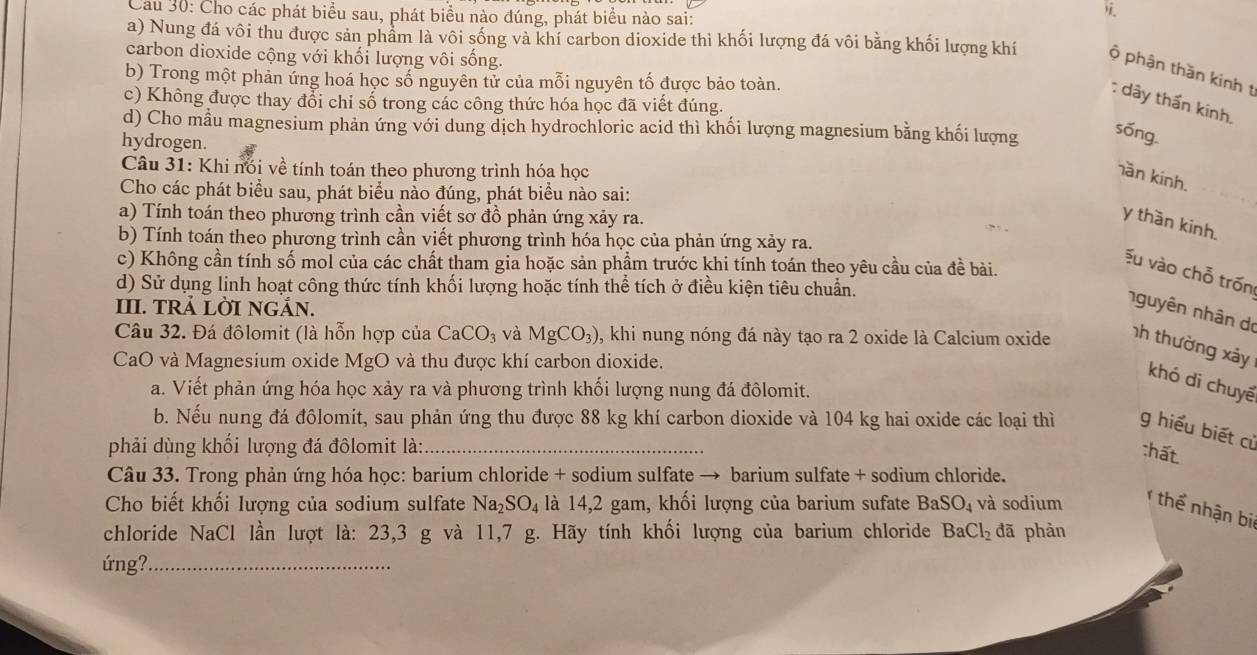 Cau 30: Cho các phát biểu sau, phát biểu nào đúng, phát biểu nào sai:

a) Nung đá vôi thu được sản phẩm là vôi sống và khí carbon dioxide thì khối lượng đá vôi bằng khối lượng khí ộ phận thần kinh t
carbon dioxide cộng với khối lượng vôi sống.
b) Trong một phản ứng hoá học số nguyên tử của mỗi nguyên tố được bảo toàn.
c) Không được thay đổi chỉ số trong các công thức hóa học đã viết đúng.
: dây thần kinh.
d) Cho mẫu magnesium phản ứng với dung dịch hydrochloric acid thì khối lượng magnesium bằng khối lượng sóng.
hydrogen.
Câu 31: Khi nói về tính toán theo phương trình hóa học
ần kinh.
Cho các phát biểu sau, phát biểu nảo đúng, phát biểu nào sai:
a) Tính toán theo phương trình cần viết sơ đồ phản ứng xảy ra.
y thần kinh.
b) Tính toán theo phương trình cần viết phương trình hóa học của phản ứng xảy ra.
c) Không cần tính số mol của các chất tham gia hoặc sản phầm trước khi tính toán theo yêu cầu của đề bài.
Ấu vào chỗ trốn
d) Sử dụng linh hoạt công thức tính khối lượng hoặc tính thể tích ở điều kiện tiêu chuẩn.
III. TRẢ LỜI NGÁN.
nguyên nhân do
Câu 32. Đá đôlomit (là hỗn hợp của CaCO_3 và MgCO_3) , khi nung nóng đá này tạo ra 2 oxide là Calcium oxide nh thường xảy
CaO và Magnesium oxide MgO và thu được khí carbon dioxide.
khó di chuyế
a. Viết phản ứng hóa học xảy ra và phương trình khối lượng nung đá đôlomit.
b. Nếu nung đá đôlomit, sau phản ứng thu được 88 kg khí carbon dioxide và 104 kg hai oxide các loại thì g hiểu biết cử
phải dùng khối lượng đá đôlomit là:_
:hất.
Câu 33. Trong phản ứng hóa học: barium chloride + sodium sulfate → barium sulfate + sodium chloride.
Cho biết khối lượng của sodium sulfate Na_2SO_4 là 14,2 gam, khối lượng của barium sufate BaSO_4 và sodium  thể nhận bi
chloride NaCl lần lượt là: 23,3 g và 11,7 g. Hãy tính khối lượng của barium chloride BaCl_2 đã phàn
ứng?_