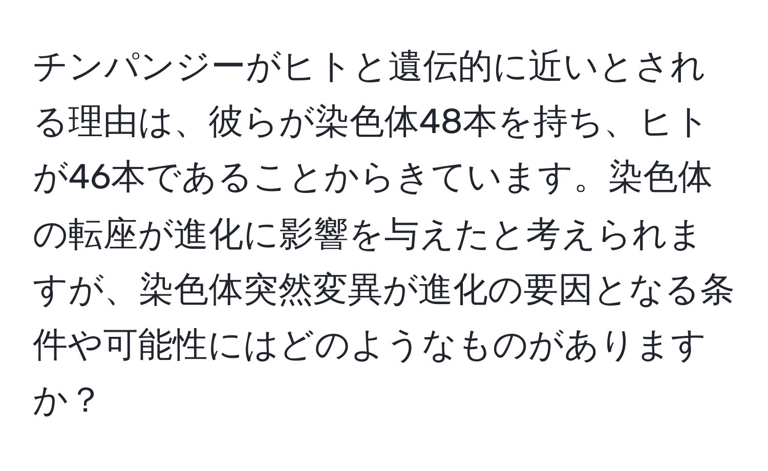 チンパンジーがヒトと遺伝的に近いとされる理由は、彼らが染色体48本を持ち、ヒトが46本であることからきています。染色体の転座が進化に影響を与えたと考えられますが、染色体突然変異が進化の要因となる条件や可能性にはどのようなものがありますか？